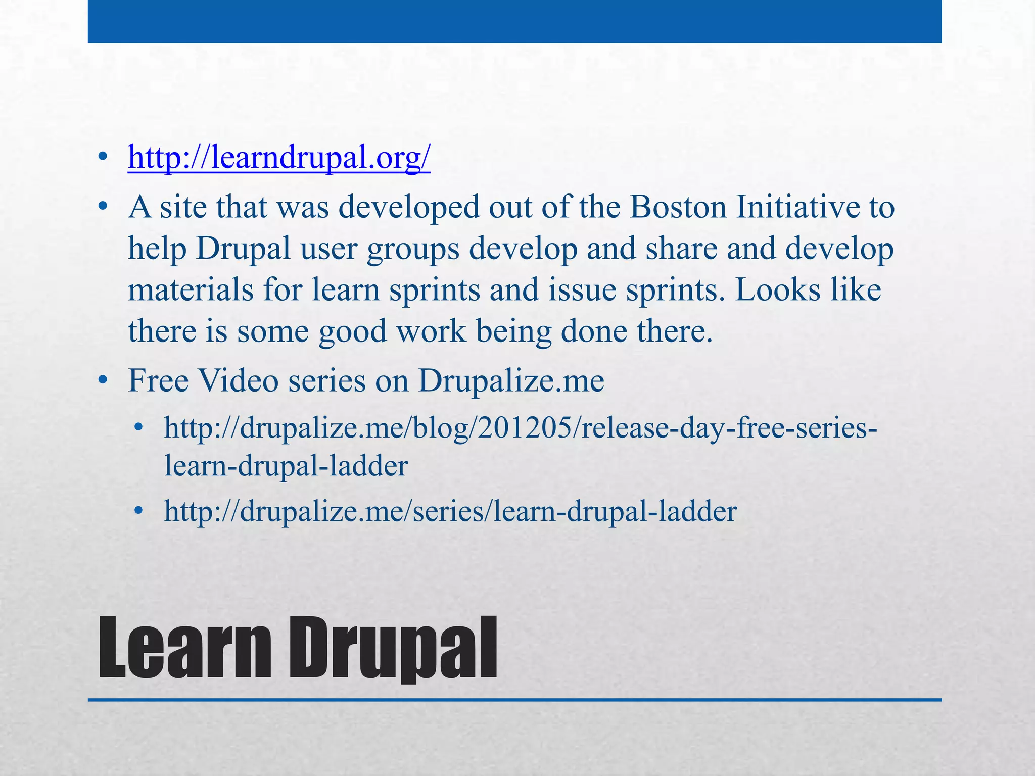 • http://learndrupal.org/
• A site that was developed out of the Boston Initiative to
  help Drupal user groups develop and share and develop
  materials for learn sprints and issue sprints. Looks like
  there is some good work being done there.
• Free Video series on Drupalize.me
  • http://drupalize.me/blog/201205/release-day-free-series-
    learn-drupal-ladder
  • http://drupalize.me/series/learn-drupal-ladder



Learn Drupal
 