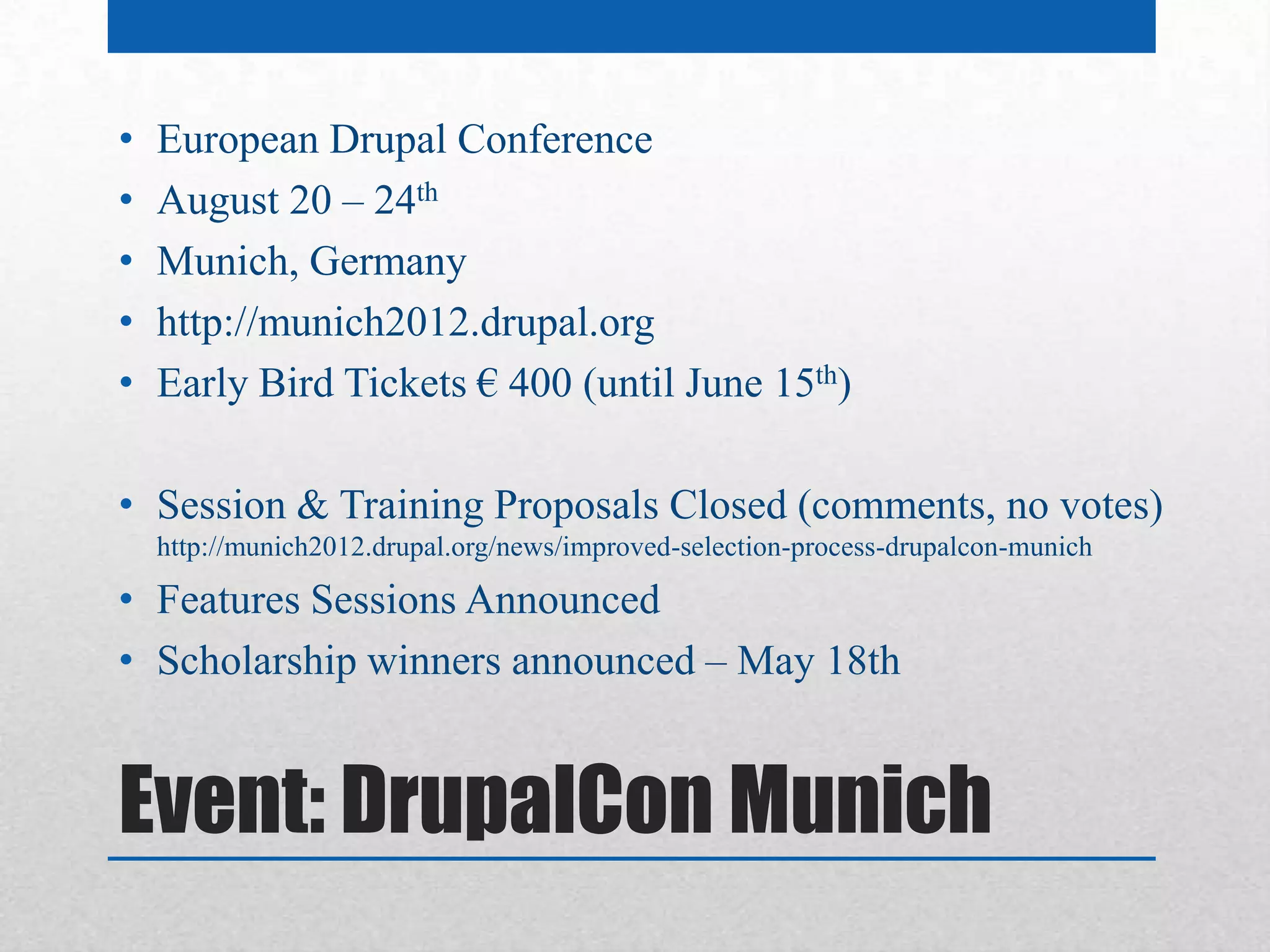 •   European Drupal Conference
•   August 20 – 24th
•   Munich, Germany
•   http://munich2012.drupal.org
•   Early Bird Tickets € 400 (until June 15th)

• Session & Training Proposals Closed (comments, no votes)
    http://munich2012.drupal.org/news/improved-selection-process-drupalcon-munich

• Features Sessions Announced
• Scholarship winners announced – May 18th


Event: DrupalCon Munich
 