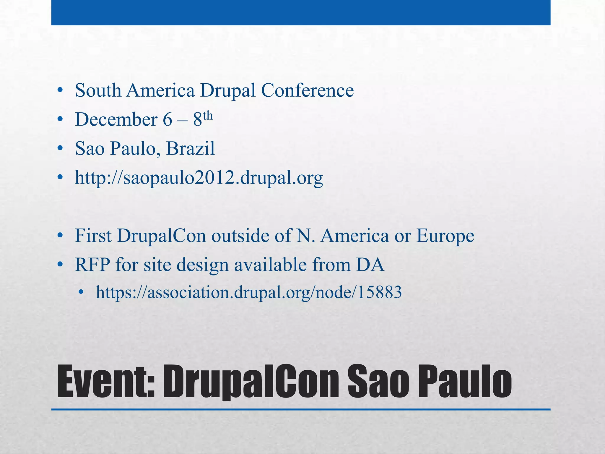 •   South America Drupal Conference
•   December 6 – 8th
•   Sao Paulo, Brazil
•   http://saopaulo2012.drupal.org

• First DrupalCon outside of N. America or Europe
• RFP for site design available from DA
    • https://association.drupal.org/node/15883




Event: DrupalCon Sao Paulo
 