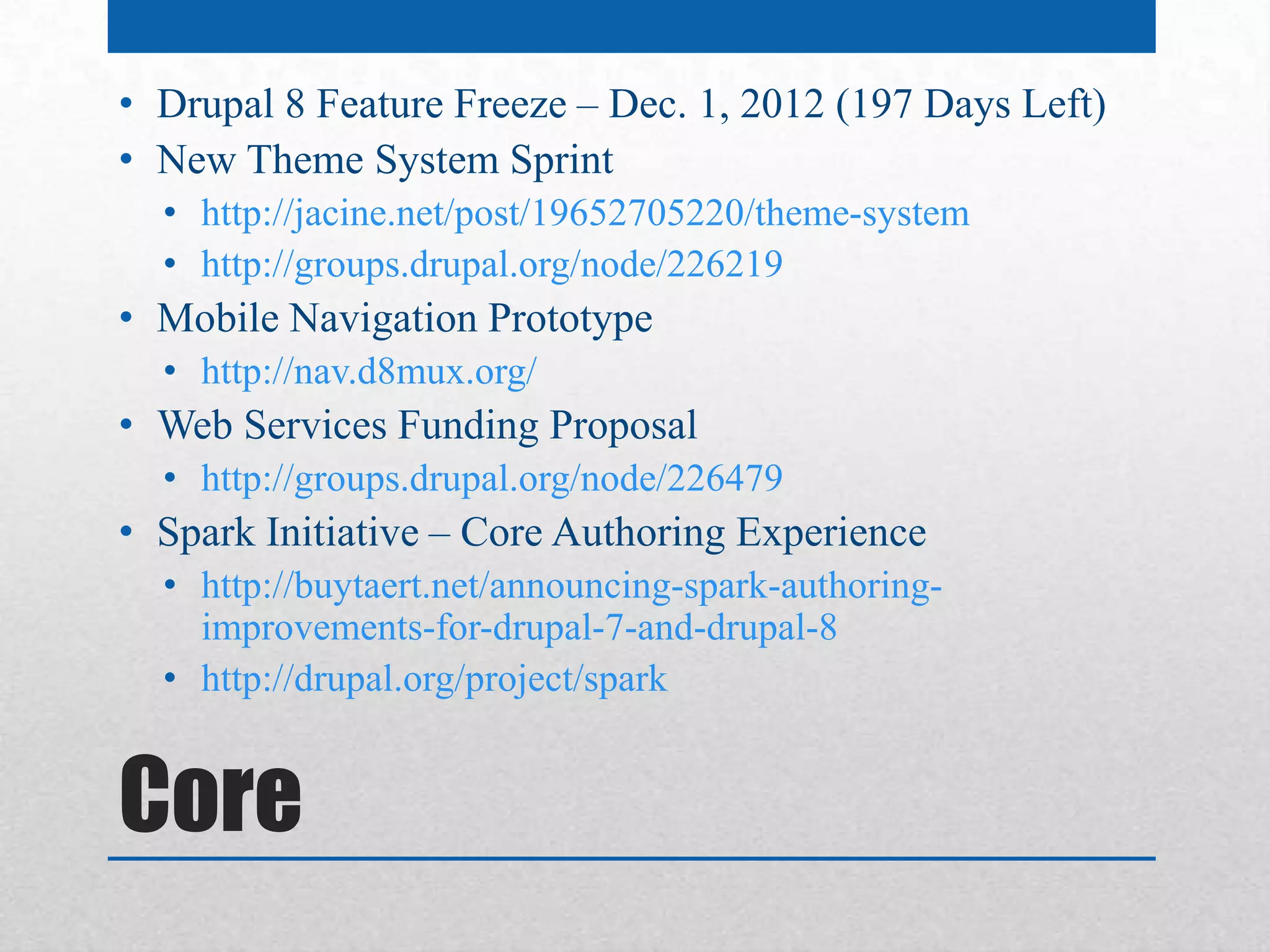 • Drupal 8 Feature Freeze – Dec. 1, 2012 (197 Days Left)
• New Theme System Sprint
  • http://jacine.net/post/19652705220/theme-system
  • http://groups.drupal.org/node/226219
• Mobile Navigation Prototype
  • http://nav.d8mux.org/
• Web Services Funding Proposal
  • http://groups.drupal.org/node/226479
• Spark Initiative – Core Authoring Experience
  • http://buytaert.net/announcing-spark-authoring-
    improvements-for-drupal-7-and-drupal-8
  • http://drupal.org/project/spark


Core
 