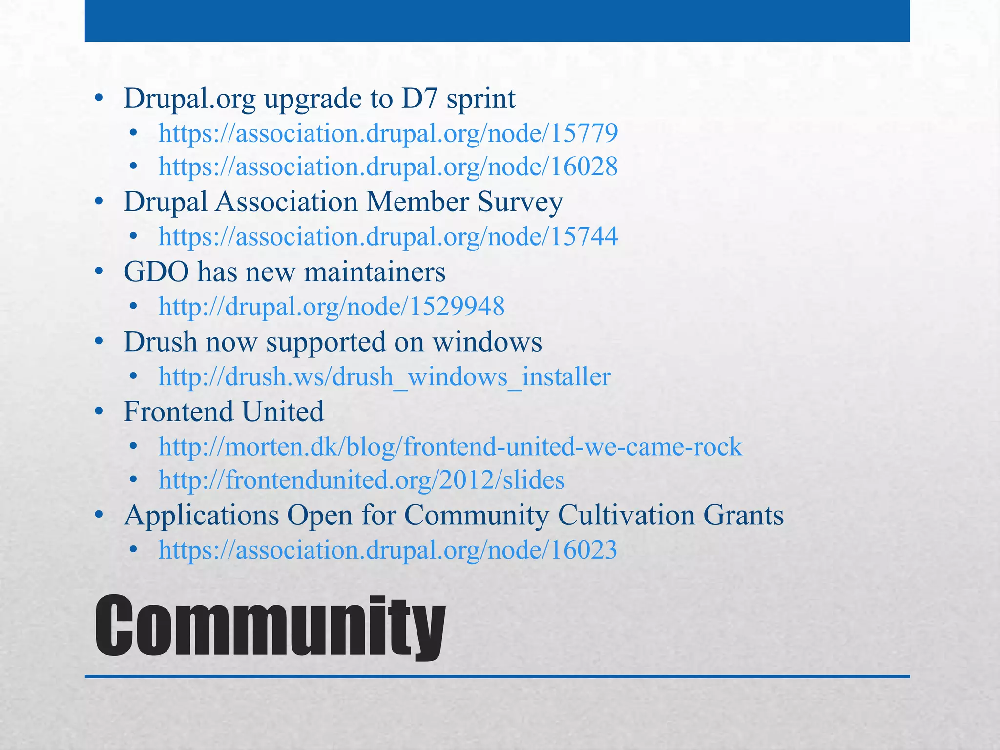• Drupal.org upgrade to D7 sprint
  • https://association.drupal.org/node/15779
  • https://association.drupal.org/node/16028
• Drupal Association Member Survey
  • https://association.drupal.org/node/15744
• GDO has new maintainers
  • http://drupal.org/node/1529948
• Drush now supported on windows
  • http://drush.ws/drush_windows_installer
• Frontend United
  • http://morten.dk/blog/frontend-united-we-came-rock
  • http://frontendunited.org/2012/slides
• Applications Open for Community Cultivation Grants
  • https://association.drupal.org/node/16023


Community
 