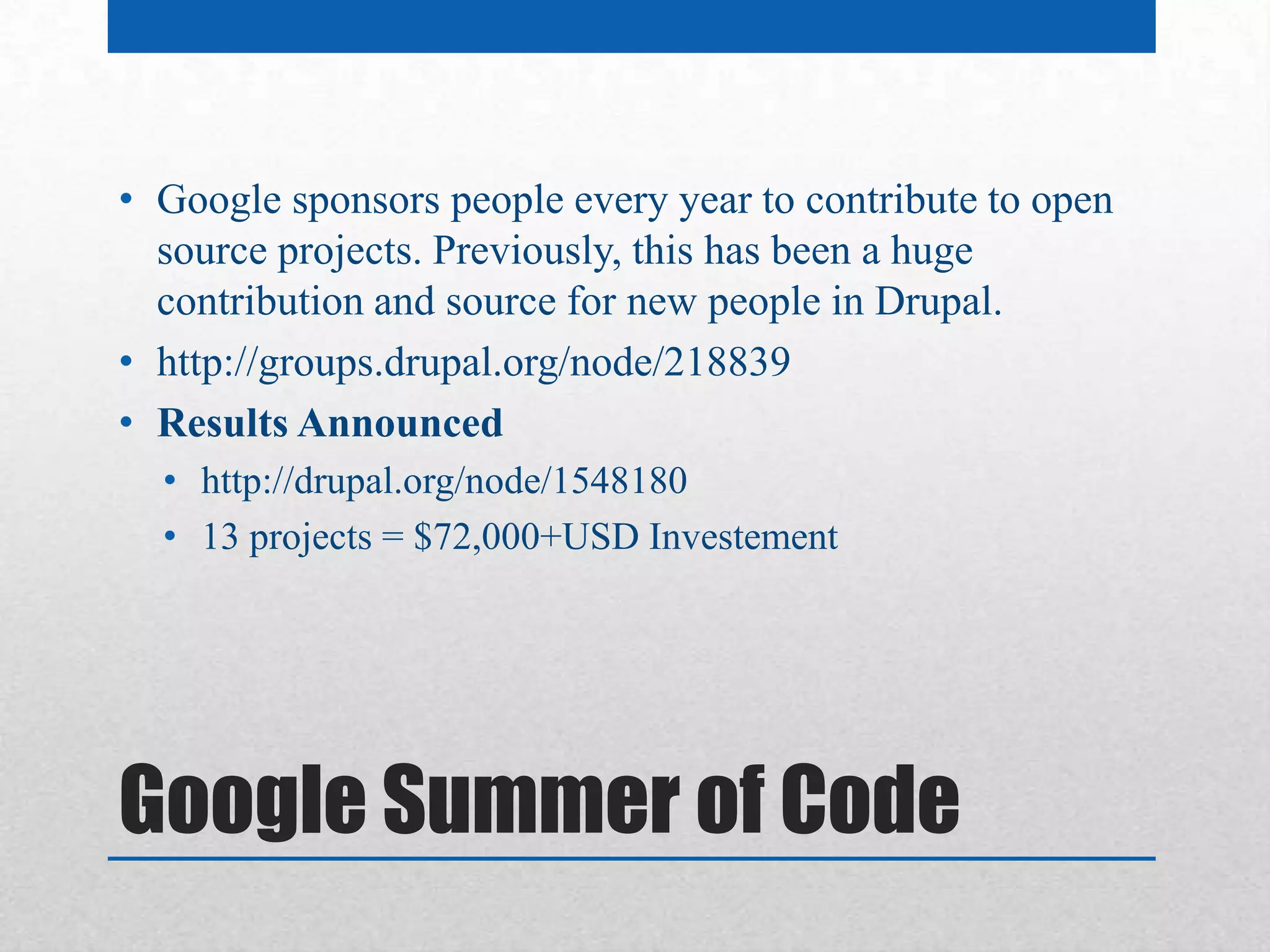• Google sponsors people every year to contribute to open
  source projects. Previously, this has been a huge
  contribution and source for new people in Drupal.
• http://groups.drupal.org/node/218839
• Results Announced
  • http://drupal.org/node/1548180
  • 13 projects = $72,000+USD Investement




Google Summer of Code
 