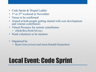 • Code Sprint & Drupal Ladder
• 1st or 2nd weekend in November
• Venue to be confirmed
• Aimed at both people getting started with core development
  and veteran contributors
• Virtual Presence for remote contributors
    • (Melb/Bris/Perth/NZ/etc)
• Need volunteers to be mentors

• Organised by
    • Ryan Cross (rcross) and Justin Randall (beejeebus)




Local Event: Code Sprint
 