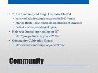 • 2013 Community At Large Directors Elected
  • https://association.drupal.org/election2013-results
  • Morten Birch Heide-Jørgensen (mortendk) of Denmark
  • Pedro Cambra (pcambra) of Spain
• Help test Drupal.org running on D7
  • http://groups.drupal.org/node/257063
• Community Cultivation Grants
  • https://association.drupal.org/node/17263




Community
 