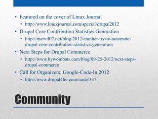 • Featured on the cover of Linux Journal
  • http://www.linuxjournal.com/special/drupal2012
• Drupal Core Contribution Statistics Generation
  • http://marvil07.net/blog/2012/another-try-to-automate-
    drupal-core-contribution-statistics-generation
• Next Steps for Drupal Commerce
  • http://www.bywombats.com/blog/09-25-2012/next-steps-
    drupal-commerce
• Call for Organizers: Google-Code-In 2012
  • http://www.drupal4hu.com/node/337



Community
 