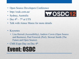 •   Open Source Developers Conference
•   http://osdc.com.au/
•   Sydney, Australia
•   Dec 4th – 7th at UTS
•   Talk with Aimee Maree for more details

• Keynotes
    • Lisa Herrod (Accessibility), Andrew Cowie (Open Source
      and Business), Paul Fenwick (Perl). Stewart Smith (The
      Future and Open Source).
• CMS Expo Day on Dec 4th

Event: OSDC
 