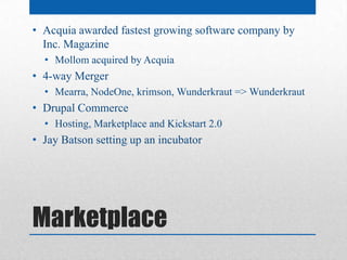 • Acquia awarded fastest growing software company by
  Inc. Magazine
  • Mollom acquired by Acquia
• 4-way Merger
  • Mearra, NodeOne, krimson, Wunderkraut => Wunderkraut
• Drupal Commerce
  • Hosting, Marketplace and Kickstart 2.0
• Jay Batson setting up an incubator




Marketplace
 