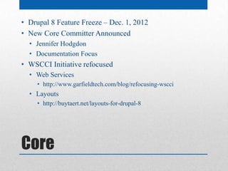 • Drupal 8 Feature Freeze – Dec. 1, 2012
• New Core Committer Announced
  • Jennifer Hodgdon
  • Documentation Focus
• WSCCI Initiative refocused
  • Web Services
     • http://www.garfieldtech.com/blog/refocusing-wscci
  • Layouts
     • http://buytaert.net/layouts-for-drupal-8




Core
 