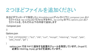 ２つほどファイルを追加ください
先ほどダウンロードで指定した(c:¥tmp¥docroot)ディレクトリ下に composer.json とい
うファイルと .bp-config というフォルダを作り、.bp-config の下に options.json とい
うファイルを、それぞれ以下の内容で追加します
Composer.json
{}
Options.json
{ "PHP_EXTENSIONS": [ "bz2", "zlib", "curl", "mcrypt", "mbstring", "mysql", "pdo",
"pdo_mysql", "gd" ]
}
options.json では PHP に追加する拡張モジュールを指定しています。Drupal に
必要な mbstring, mysql, gd などを追加しています。
 