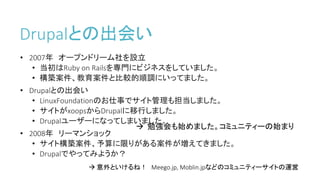 Drupalとの出会い
• 2007年 オープンドリーム社を設立
• 当初はRuby on Railsを専門にビジネスをしていました。
• 構築案件、教育案件と比較的順調にいってました。
• Drupalとの出会い
• LinuxFoundationのお仕事でサイト管理も担当しました。
• サイトがxoopsからDrupalに移行しました。
• Drupalユーザーになってしまいました。
• 2008年 リーマンショック
• サイト構築案件、予算に限りがある案件が増えてきました。
• Drupalでやってみようか？
 勉強会も始めました。コミュニティーの始まり
 意外といけるね！ Meego.jp, Moblin.jpなどのコミュニティーサイトの運営
 