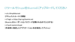 CfツールでDrupalをBluemixにアップロードしてください
> cd c:¥tmp¥docroot
（ドキュメントルートに移動）
> cf login -a https://api.ng.bluemix.net
（Bluemix のユーザーIDとパスワードを聞かれるので入力する）
> cf push osonoi-drupal
（作成時に指定したアプリケーション名を指定してプッシュ）
 