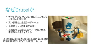 なぜDrupalか
• データが主役のＣＭＳ，自由にコンテンツ
を作成、表示可能
• 高い拡張性、豊富なモジュール
• 多言語サイトの構築が可能
• 非常に盛んなコミュニティー活動と世界
中に広がるエコシステム
レゴブロックのようにビジネスロジックを組み立てることが可能！
ＣＭＳというよりもWeb アプリケーションプラットフォーム
 