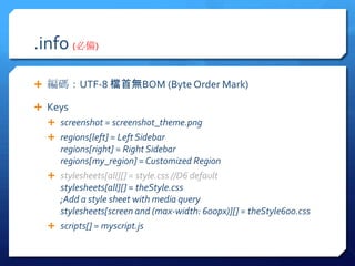 .info (؂)

? aUTF-8 nןoBOM (Byte Order Mark)

? Keys
  ? screenshot = screenshot_theme.png
  ? regions[left] = Left Sidebar
    regions[right] = Right Sidebar
    regions[my_region] = Customized Region
  ? stylesheets[all][] = style.css //D6 default
    stylesheets[all][] = theStyle.css
    ;Add a style sheet with media query
    stylesheets[screen and (max-width: 600px)][] = theStyle600.css
  ? scripts[] = myscript.js
 