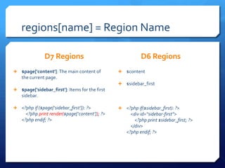 regions[name] = Region Name

               D7 Regions                                   D6 Regions
? $page['content']: The main content of          ? $content
    the current page.
                                                 ? $sidebar_first
? $page['sidebar_first']: Items for the first
    sidebar.

? <?php if ($page[sidebar_first]): ?>          ? <?php if($sidebar_first): ?>
      <?php print render($page[content]); ?>         <div id=sidebar-first>
    <?php endif; ?>                                      <?php print $sidebar_first; ?>
                                                       </div>
                                                     <?php endif; ?>
 
