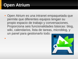 Open Atrium
 Open Atrium es una intranet empaquetada que
permite que diferentes equipos tengan su
propio espacio de trabajo y conversaciones.
Proporciona seis funcionalidades básicas: blog,
wiki, calendarios, lista de tareas, microblog, y
un panel para gestionarlo todo.

 