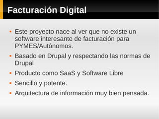 Facturación Digital
 Este proyecto nace al ver que no existe un
software interesante de facturación para
PYMES/Autónomos.
 Basado en Drupal y respectando las normas de
Drupal
 Producto como SaaS y Software Libre
 Sencillo y potente.
 Arquitectura de información muy bien pensada.
 
