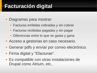 Facturación digital
 Diagramas para mostrar:
 Facturas emitidas cobradas y sin cobrar
 Facturas recibidas pagadas y sin pagar
 Diferencias entre lo que se gasta y gana
 Acceso a gestorias en caso necesario.
 Generar pdfs y envíar por correo electrónico.
 Firma digital y ”Efacturae”.
 Es compatible con otras instalaciones de
Drupal como Atrium, etc..
 