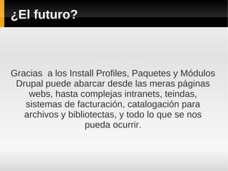 ¿El futuro?
Gracias a los Install Profiles, Paquetes y Módulos
Drupal puede abarcar desde las meras páginas
webs, hasta complejas intranets, teindas,
sistemas de facturación, catalogación para
archivos y bibliotectas, y todo lo que se nos
pueda ocurrir.
 