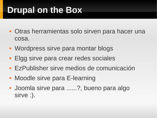 Drupal on the Box
 Otras herramientas solo sirven para hacer una
cosa.
 Wordpress sirve para montar blogs
 Elgg sirve para crear redes sociales
 EzPublisher sirve medios de comunicación
 Moodle sirve para E-learning
 Joomla sirve para ......?, bueno para algo
sirve :).
 