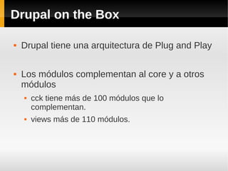 Drupal on the Box
 Drupal tiene una arquitectura de Plug and Play
 Los módulos complementan al core y a otros
módulos
 cck tiene más de 100 módulos que lo
complementan.
 views más de 110 módulos.
 