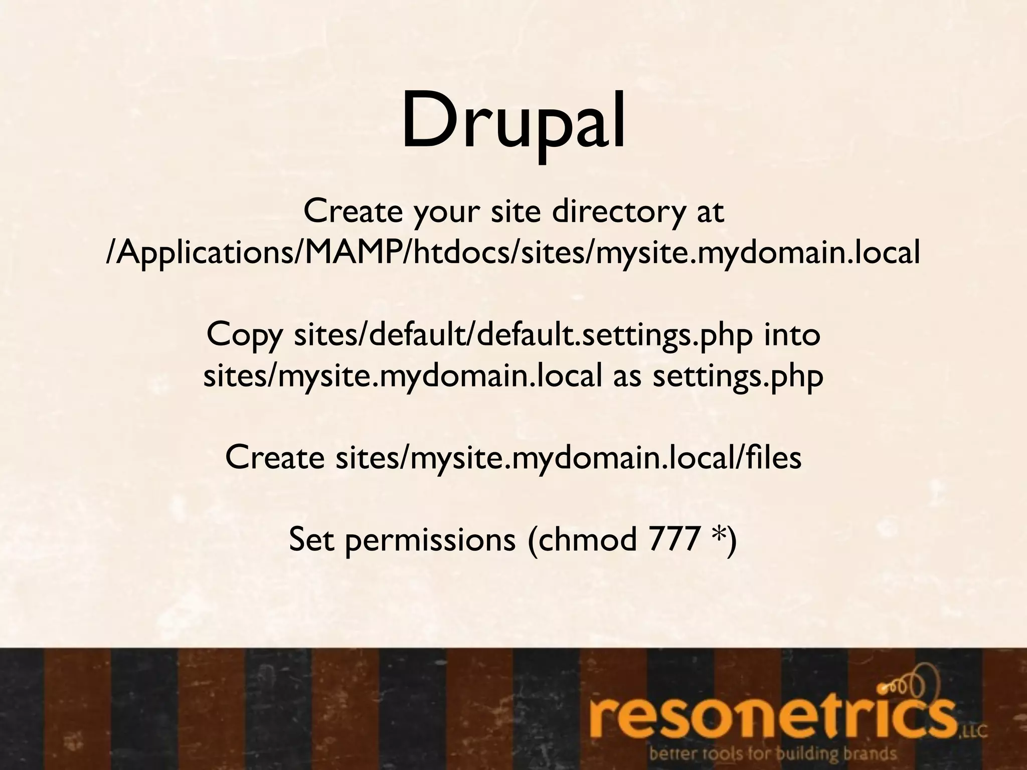 Drupal
              Create your site directory at
/Applications/MAMP/htdocs/sites/mysite.mydomain.local

      Copy sites/default/default.settings.php into
      sites/mysite.mydomain.local as settings.php

       Create sites/mysite.mydomain.local/ﬁles

            Set permissions (chmod 777 *)
 