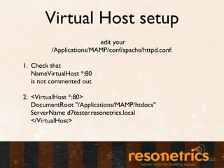 Virtual Host setup
                         edit your
         /Applications/MAMP/conf/apache/httpd.conf:

1. Check that
   NameVirtualHost *:80
   is not commented out

2. <VirtualHost *:80>
   DocumentRoot "/Applications/MAMP/htdocs"
   ServerName d7tester.resonetrics.local
   </VirtualHost>
 