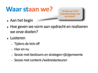 Waar staan we?
 Aan het begin
 Hoe geven we vorm aan opdracht en realiseren
we onze doelen?
 Luisteren
 Tijdens de kick off
 Hier en nu
 Sessie met beslissers en strategenrijk/gemeente
 Sessie met content-/webredacteuren
14 februari 2013
(valentijnsdag) was
de kickoff.
 