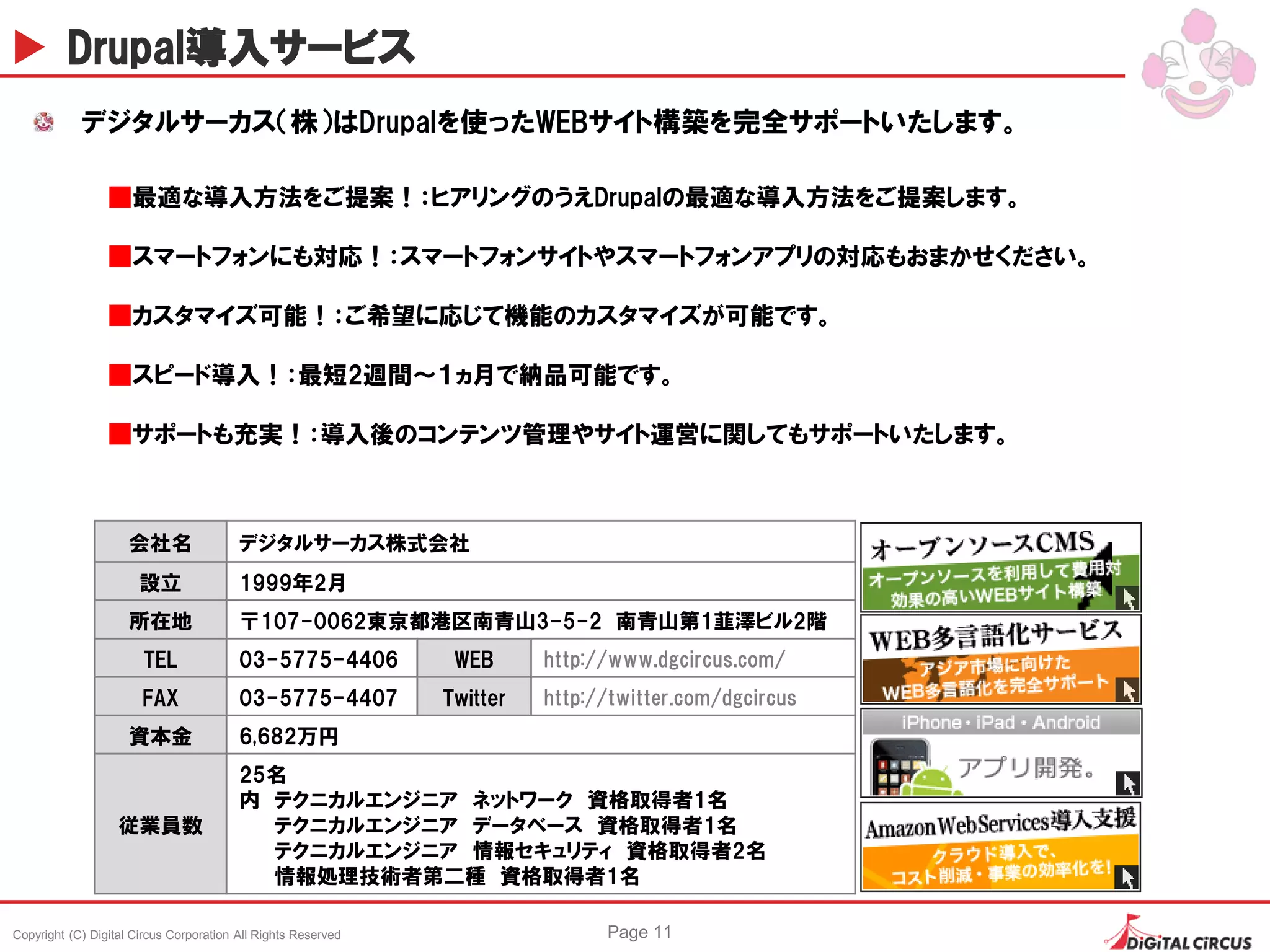 Copyright (C) Digital Circus Corporation All Rights Reserved Page 11
Drupal導入サービス
会社名 デジタルサーカス株式会社
設立 1999年2月
所在地 〒107-0062東京都港区南青山3-5-2 南青山第1韮澤ビル2階
TEL 03-5775-4406 WEB http://www.dgcircus.com/
FAX 03-5775-4407 Twitter http://twitter.com/dgcircus
資本金 6,682万円
従業員数
25名
内 テクニカルエンジニア ネットワーク 資格取得者1名
テクニカルエンジニア データベース 資格取得者1名
テクニカルエンジニア 情報セキュリティ 資格取得者2名
情報処理技術者第二種 資格取得者1名
デジタルサーカス（株）はDrupalを使ったWEBサイト構築を完全サポートいたします。
■最適な導入方法をご提案！：ヒアリングのうえDrupalの最適な導入方法をご提案します。
■スマートフォンにも対応！：スマートフォンサイトやスマートフォンアプリの対応もおまかせください。
■カスタマイズ可能！：ご希望に応じて機能のカスタマイズが可能です。
■スピード導入！：最短2週間～１ヵ月で納品可能です。
■サポートも充実！：導入後のコンテンツ管理やサイト運営に関してもサポートいたします。
 