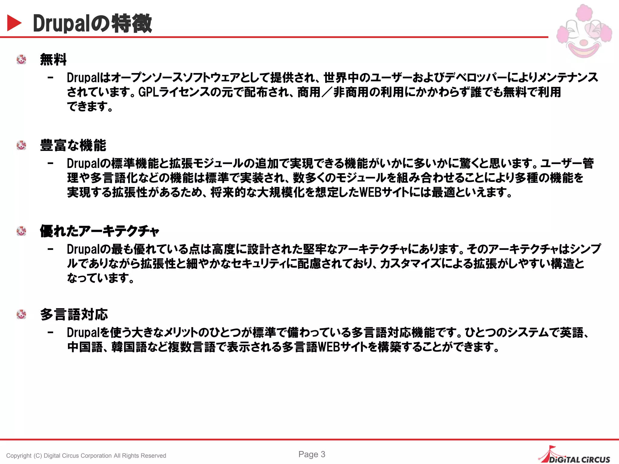 Copyright (C) Digital Circus Corporation All Rights Reserved Page 3
Drupalの特徴
無料
– Drupalはオープンソースソフトウェアとして提供され、世界中のユーザーおよびデベロッパーによりメンテナンス
されています。GPLライセンスの元で配布され、商用／非商用の利用にかかわらず誰でも無料で利用
できます。
豊富な機能
– Drupalの標準機能と拡張モジュールの追加で実現できる機能がいかに多いかに驚くと思います。ユーザー管
理や多言語化などの機能は標準で実装され、数多くのモジュールを組み合わせることにより多種の機能を
実現する拡張性があるため、将来的な大規模化を想定したWEBサイトには最適といえます。
優れたアーキテクチャ
– Drupalの最も優れている点は高度に設計された堅牢なアーキテクチャにあります。そのアーキテクチャはシンプ
ルでありながら拡張性と細やかなセキュリティに配慮されており、カスタマイズによる拡張がしやすい構造と
なっています。
多言語対応
– Drupalを使う大きなメリットのひとつが標準で備わっている多言語対応機能です。ひとつのシステムで英語、
中国語、韓国語など複数言語で表示される多言語WEBサイトを構築することができます。
 