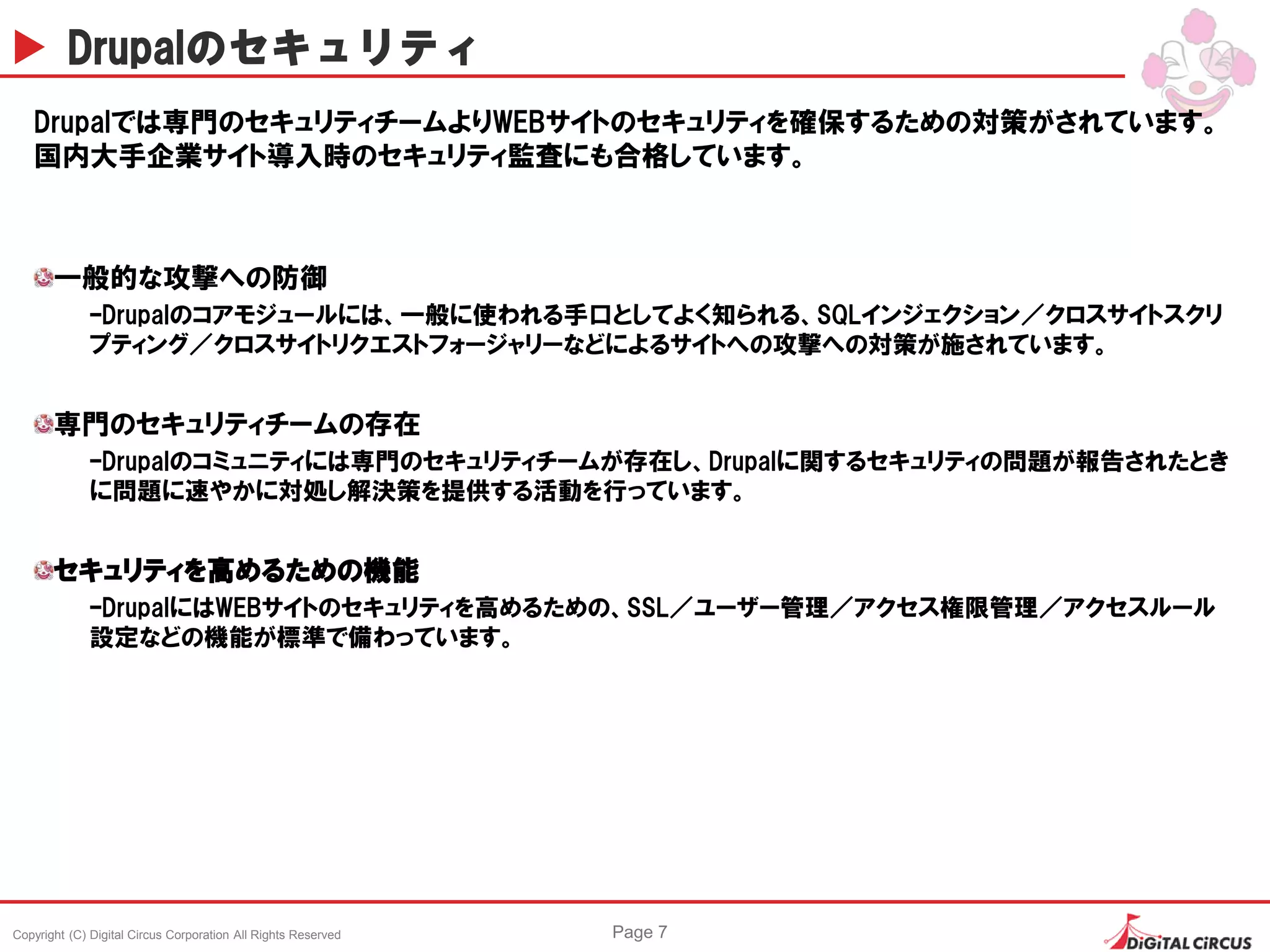 Copyright (C) Digital Circus Corporation All Rights Reserved Page 7
Drupalのセキュリティ
Drupalでは専門のセキュリティチームよりWEBサイトのセキュリティを確保するための対策がされています。
国内大手企業サイト導入時のセキュリティ監査にも合格しています。
一般的な攻撃への防御
–Drupalのコアモジュールには、一般に使われる手口としてよく知られる、SQLインジェクション／クロスサイトスクリ
プティング／クロスサイトリクエストフォージャリーなどによるサイトへの攻撃への対策が施されています。
専門のセキュリティチームの存在
–Drupalのコミュニティには専門のセキュリティチームが存在し、Drupalに関するセキュリティの問題が報告されたとき
に問題に速やかに対処し解決策を提供する活動を行っています。
セキュリティを高めるための機能
–DrupalにはWEBサイトのセキュリティを高めるための、SSL／ユーザー管理／アクセス権限管理／アクセスルール
設定などの機能が標準で備わっています。
 