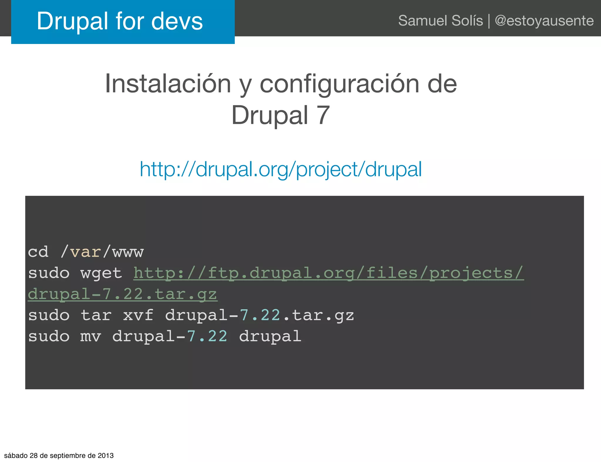 Instalación y conﬁguración de
Drupal 7
Drupal for devs Samuel Solís | @estoyausente
http://drupal.org/project/drupal
cd /var/www
sudo wget http://ftp.drupal.org/files/projects/
drupal-7.22.tar.gz
sudo tar xvf drupal-7.22.tar.gz
sudo mv drupal-7.22 drupal
sábado 28 de septiembre de 2013
 