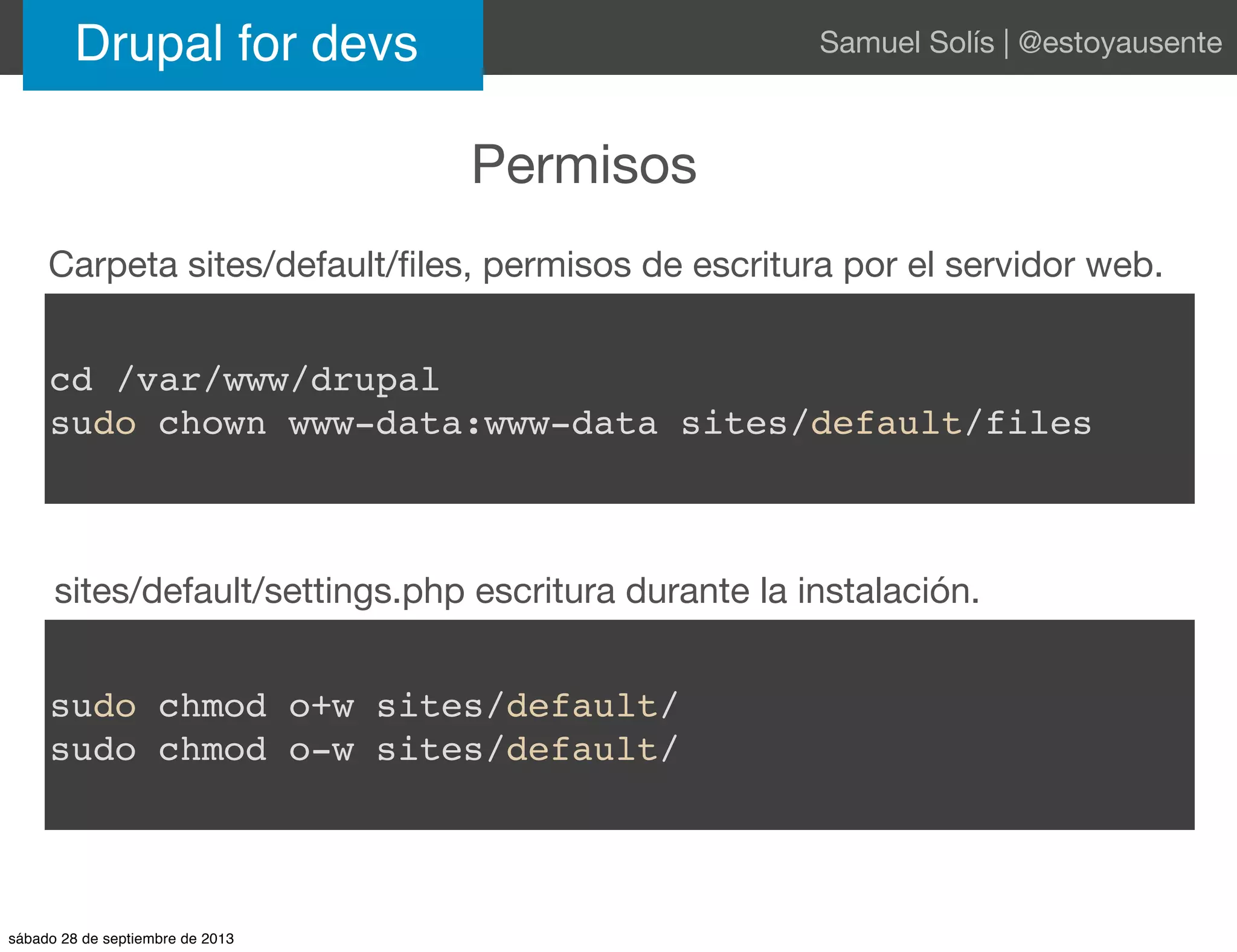 Permisos
Drupal for devs Samuel Solís | @estoyausente
cd /var/www/drupal
sudo chown www-data:www-data sites/default/files
sudo chmod o+w sites/default/
sudo chmod o-w sites/default/
Carpeta sites/default/ﬁles, permisos de escritura por el servidor web.
sites/default/settings.php escritura durante la instalación.
sábado 28 de septiembre de 2013
 