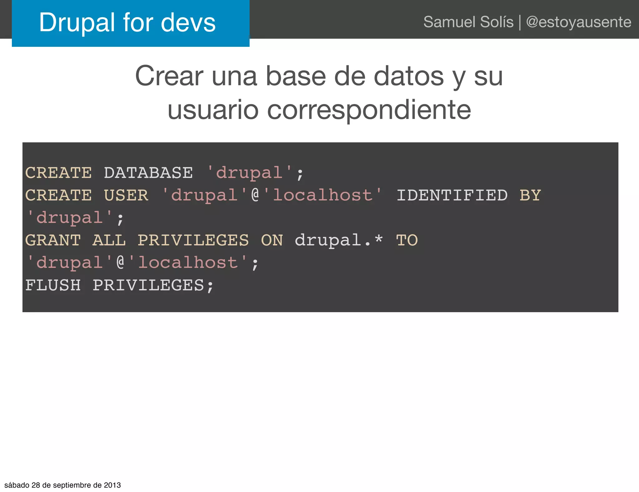Crear una base de datos y su
usuario correspondiente
Drupal for devs Samuel Solís | @estoyausente
CREATE DATABASE 'drupal';
CREATE USER 'drupal'@'localhost' IDENTIFIED BY
'drupal';
GRANT ALL PRIVILEGES ON drupal.* TO
'drupal'@'localhost';
FLUSH PRIVILEGES;
sábado 28 de septiembre de 2013
 