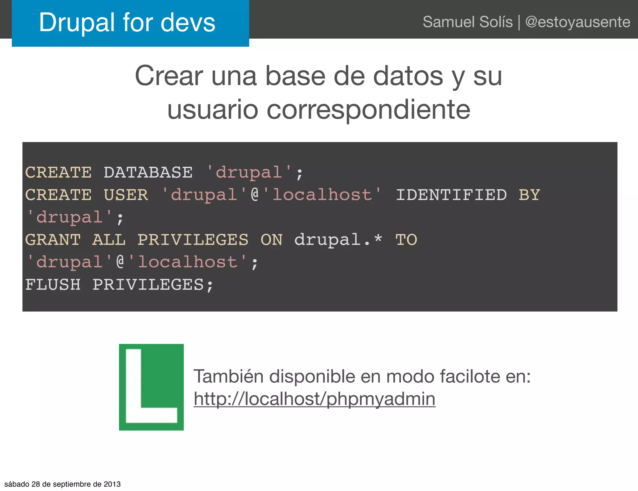 Crear una base de datos y su
usuario correspondiente
Drupal for devs Samuel Solís | @estoyausente
CREATE DATABASE 'drupal';
CREATE USER 'drupal'@'localhost' IDENTIFIED BY
'drupal';
GRANT ALL PRIVILEGES ON drupal.* TO
'drupal'@'localhost';
FLUSH PRIVILEGES;
También disponible en modo facilote en:
http://localhost/phpmyadmin
sábado 28 de septiembre de 2013
 