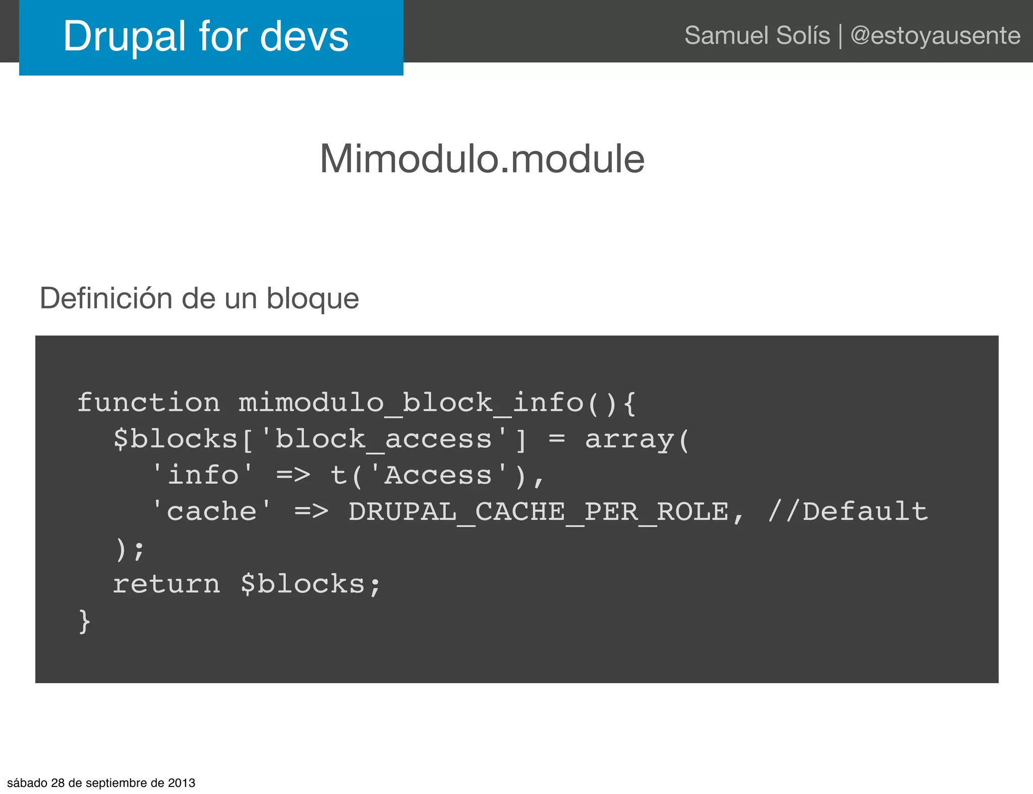Drupal for devs Samuel Solís | @estoyausente
Mimodulo.module
function mimodulo_block_info(){
$blocks['block_access'] = array(
'info' => t('Access'),
'cache' => DRUPAL_CACHE_PER_ROLE, //Default
);
return $blocks;
}
Deﬁnición de un bloque
sábado 28 de septiembre de 2013
 