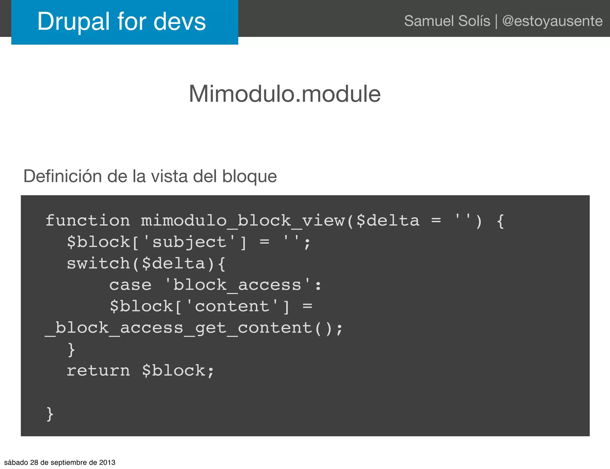 Drupal for devs Samuel Solís | @estoyausente
Mimodulo.module
function mimodulo_block_view($delta = '') {
$block['subject'] = '';
switch($delta){
case 'block_access':
$block['content'] =
_block_access_get_content();
}
return $block;
}
Deﬁnición de la vista del bloque
sábado 28 de septiembre de 2013
 