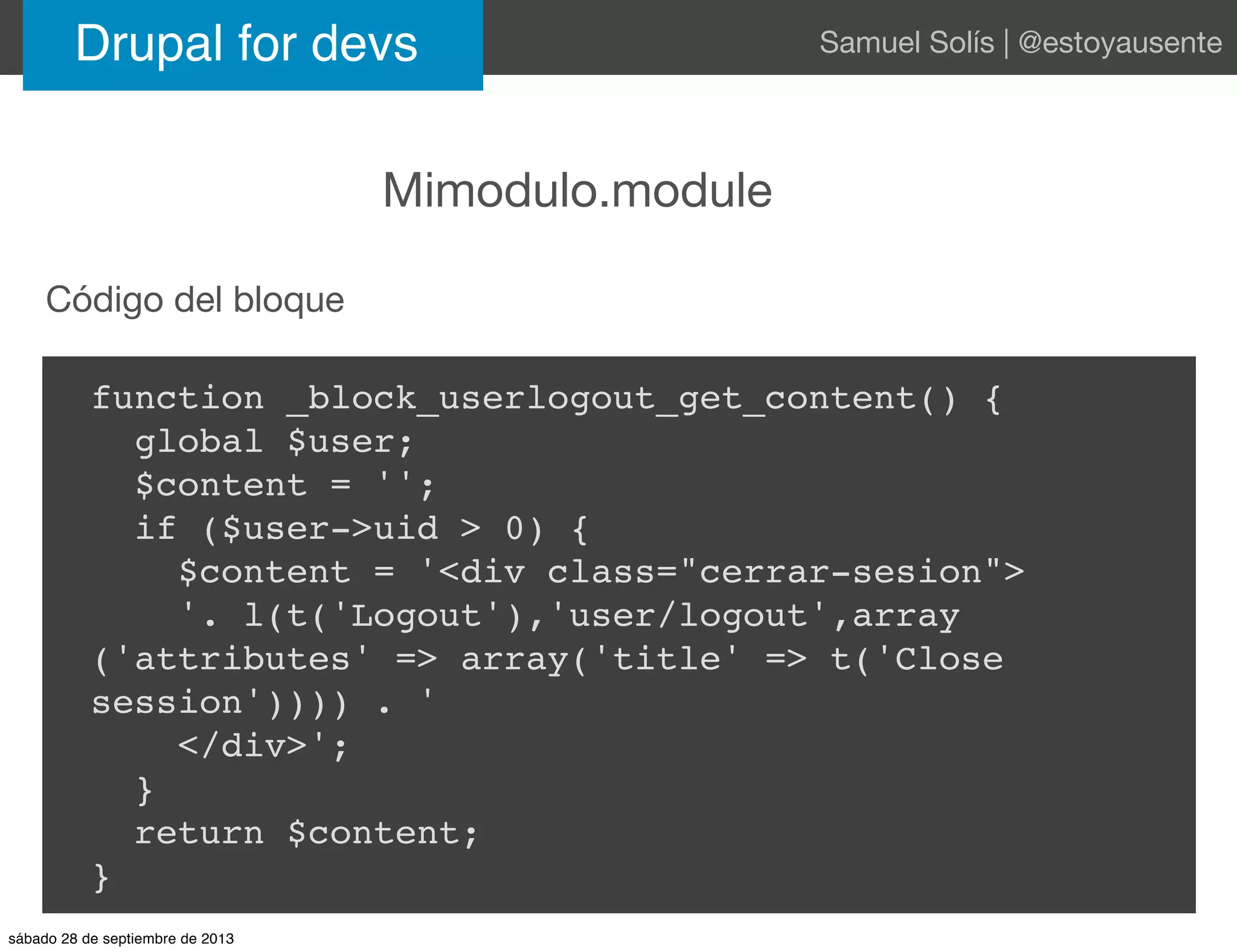 Drupal for devs Samuel Solís | @estoyausente
Mimodulo.module
function _block_userlogout_get_content() {
global $user;
$content = '';
if ($user->uid > 0) {
$content = '<div class="cerrar-sesion">
'. l(t('Logout'),'user/logout',array
('attributes' => array('title' => t('Close
session')))) . '
</div>';
}
return $content;
}
Código del bloque
sábado 28 de septiembre de 2013
 