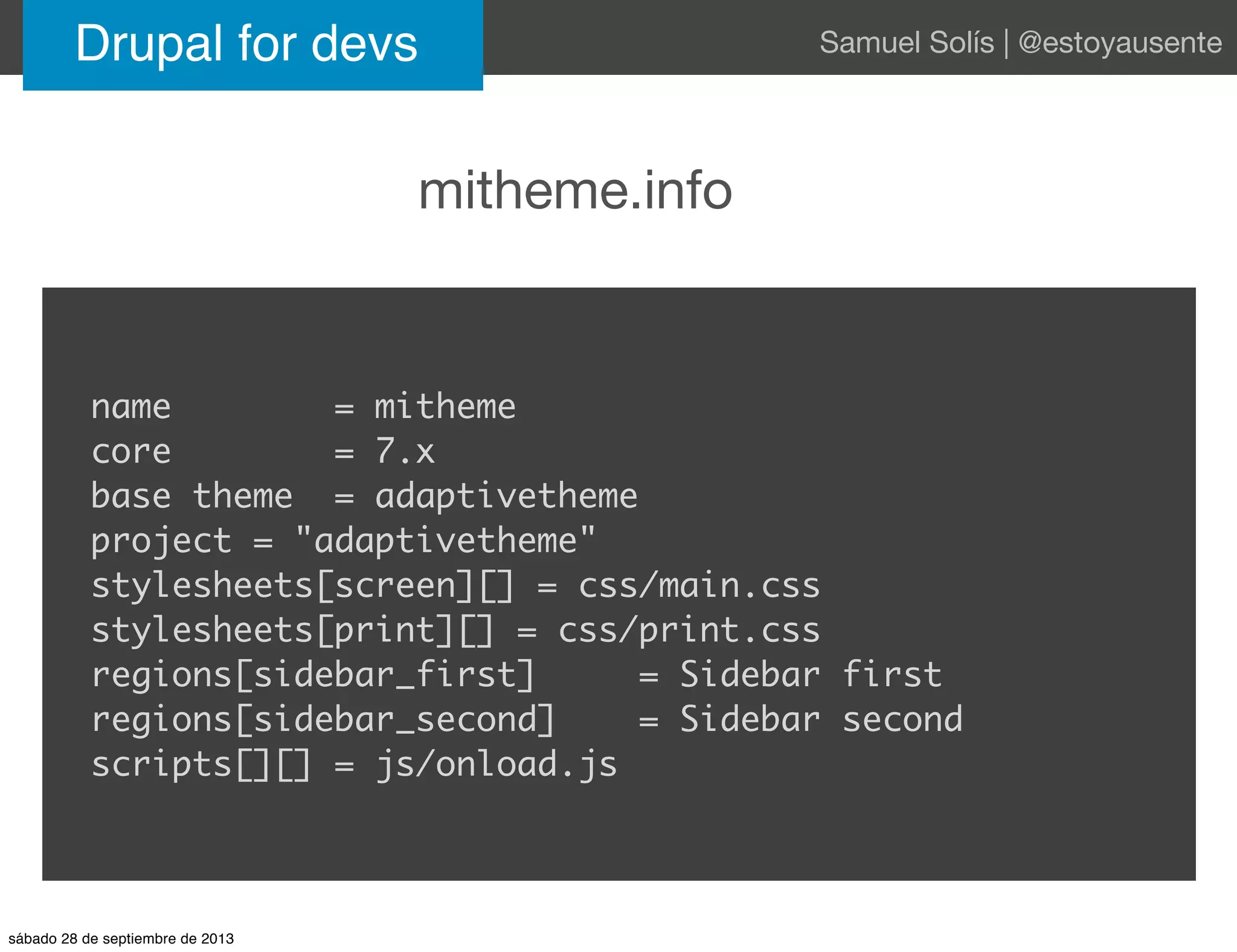 mitheme.info
Drupal for devs Samuel Solís | @estoyausente
name = mitheme
core = 7.x
base theme = adaptivetheme
project = "adaptivetheme"
stylesheets[screen][] = css/main.css
stylesheets[print][] = css/print.css
regions[sidebar_first] = Sidebar first
regions[sidebar_second] = Sidebar second
scripts[][] = js/onload.js
sábado 28 de septiembre de 2013
 