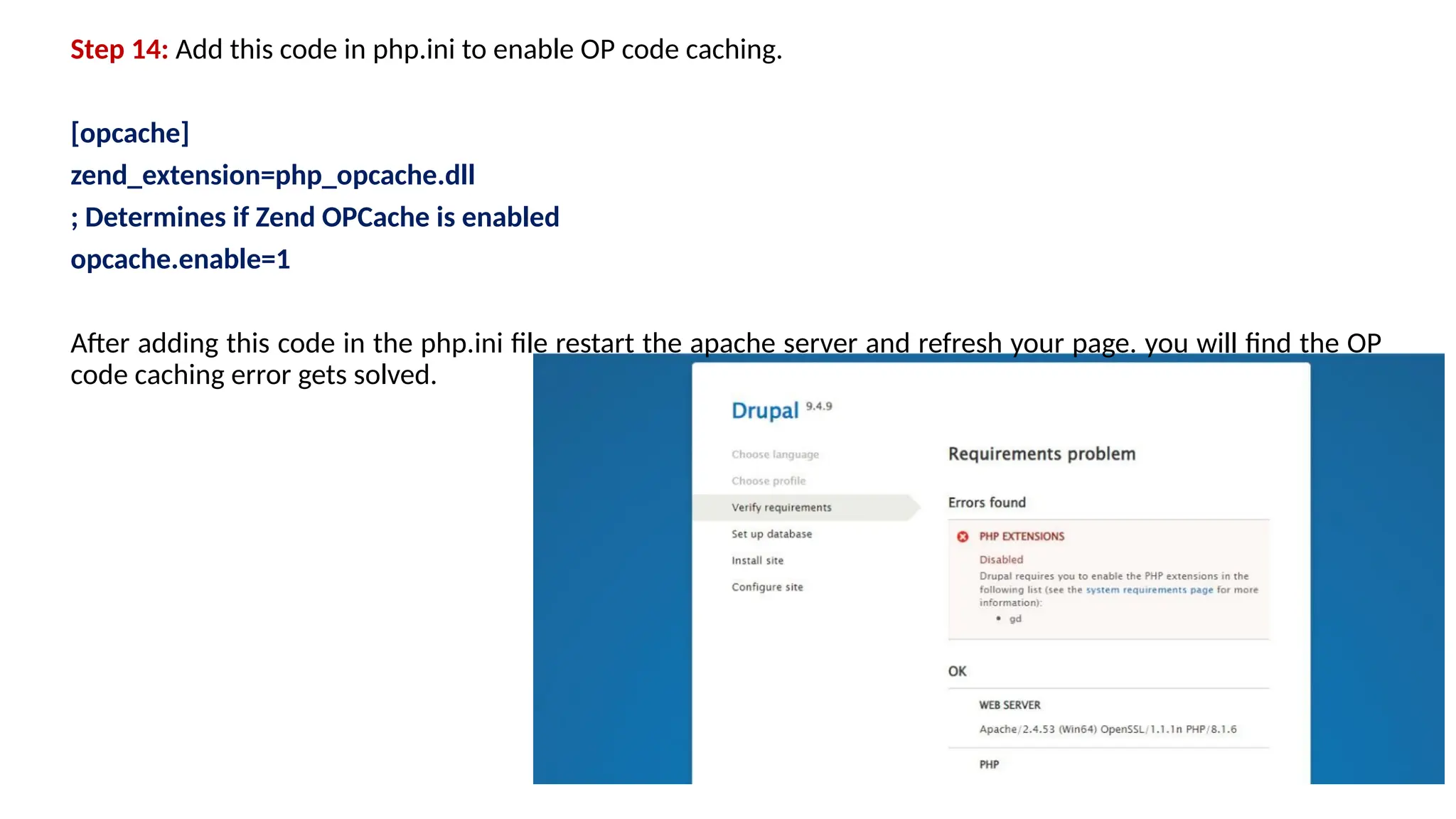 Step 14: Add this code in php.ini to enable OP code caching.
[opcache]
zend_extension=php_opcache.dll
; Determines if Zend OPCache is enabled
opcache.enable=1
After adding this code in the php.ini file restart the apache server and refresh your page. you will find the OP
code caching error gets solved.
 