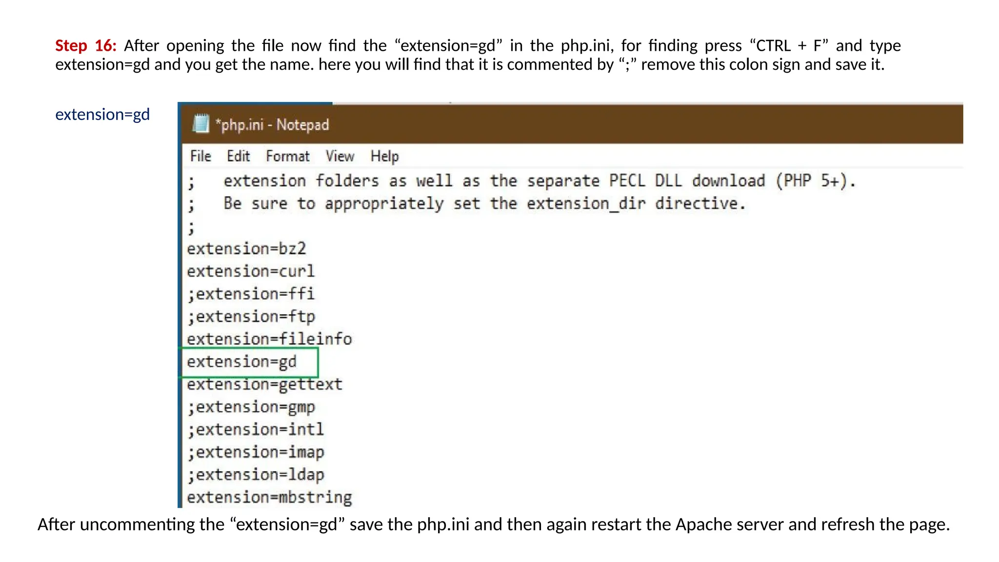 Step 16: After opening the file now find the “extension=gd” in the php.ini, for finding press “CTRL + F” and type
extension=gd and you get the name. here you will find that it is commented by “;” remove this colon sign and save it.
extension=gd
After uncommenting the “extension=gd” save the php.ini and then again restart the Apache server and refresh the page.
 