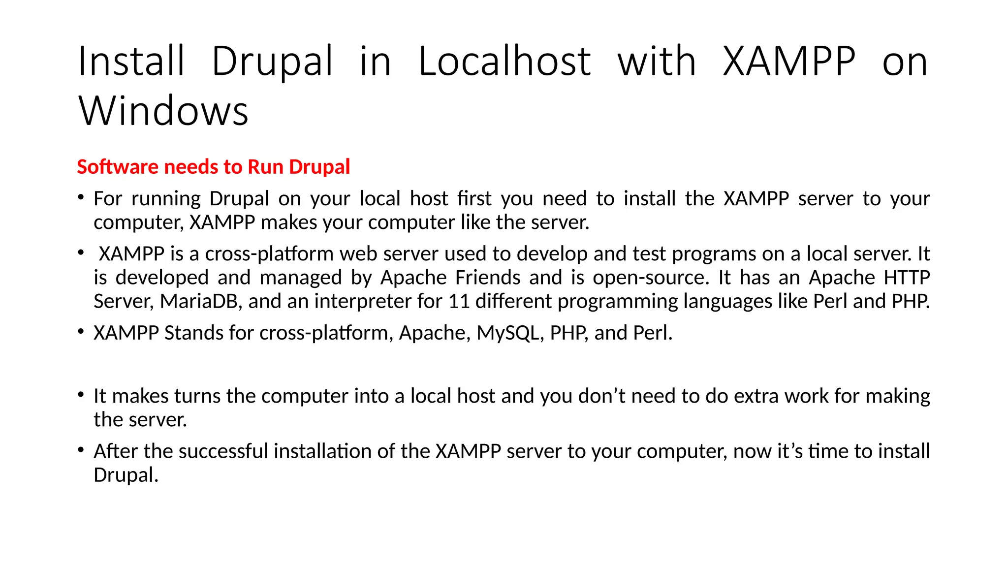 Install Drupal in Localhost with XAMPP on
Windows
Software needs to Run Drupal
• For running Drupal on your local host first you need to install the XAMPP server to your
computer, XAMPP makes your computer like the server.
• XAMPP is a cross-platform web server used to develop and test programs on a local server. It
is developed and managed by Apache Friends and is open-source. It has an Apache HTTP
Server, MariaDB, and an interpreter for 11 different programming languages like Perl and PHP.
• XAMPP Stands for cross-platform, Apache, MySQL, PHP, and Perl.
• It makes turns the computer into a local host and you don’t need to do extra work for making
the server.
• After the successful installation of the XAMPP server to your computer, now it’s time to install
Drupal.
 