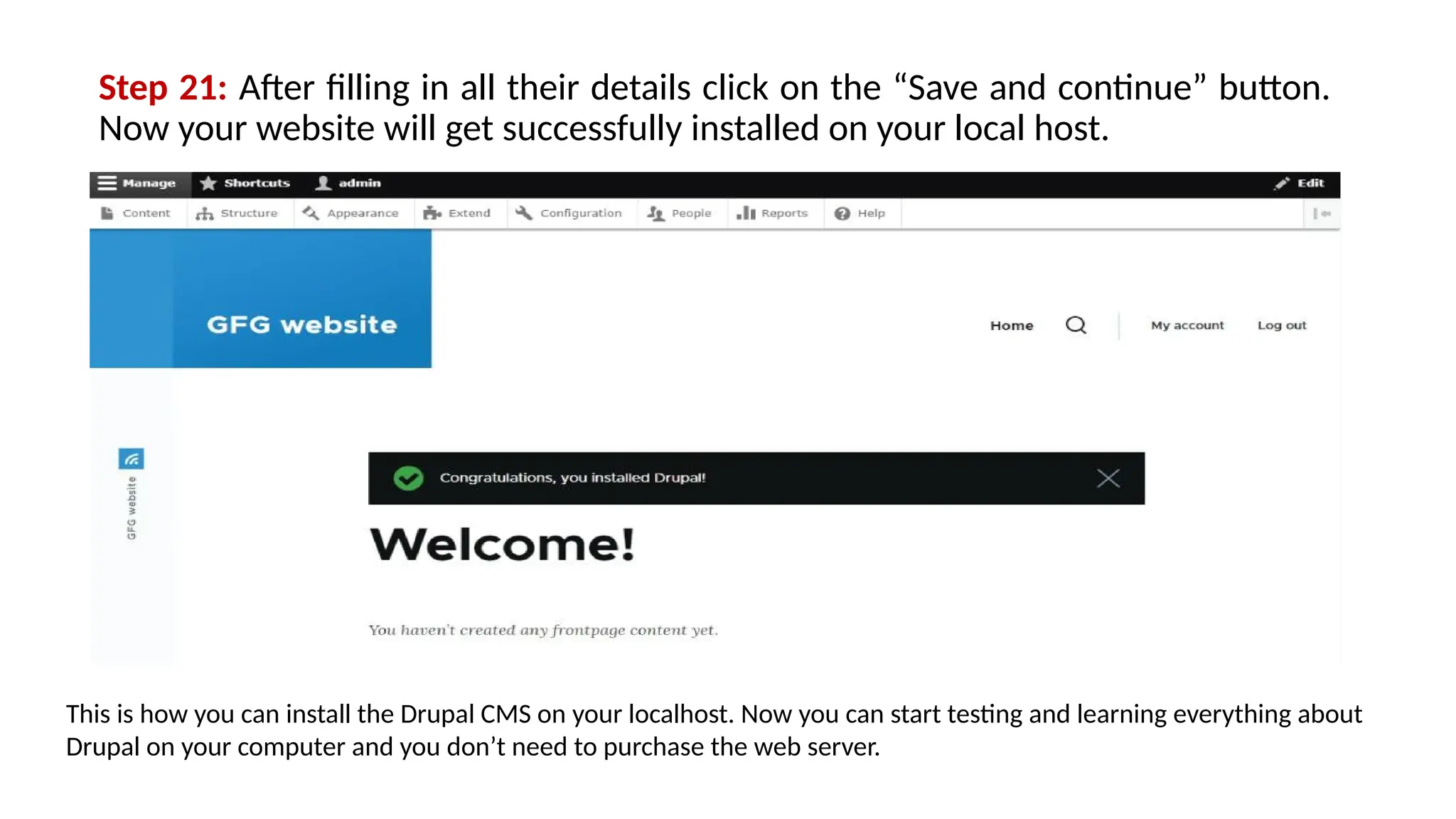 Step 21: After filling in all their details click on the “Save and continue” button.
Now your website will get successfully installed on your local host.
This is how you can install the Drupal CMS on your localhost. Now you can start testing and learning everything about
Drupal on your computer and you don’t need to purchase the web server.
 
