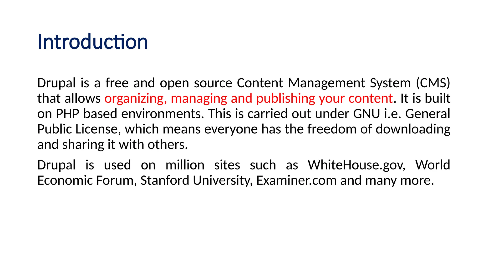 Introduction
Drupal is a free and open source Content Management System (CMS)
that allows organizing, managing and publishing your content. It is built
on PHP based environments. This is carried out under GNU i.e. General
Public License, which means everyone has the freedom of downloading
and sharing it with others.
Drupal is used on million sites such as WhiteHouse.gov, World
Economic Forum, Stanford University, Examiner.com and many more.
 