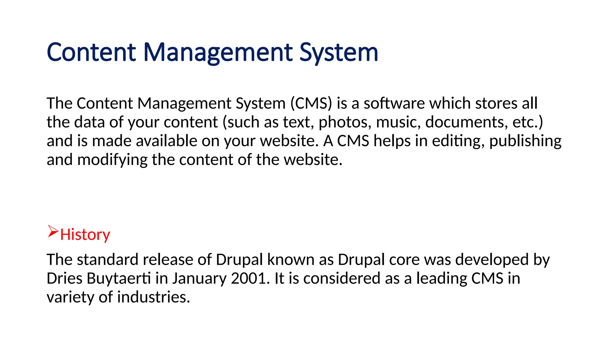 Content Management System
The Content Management System (CMS) is a software which stores all
the data of your content (such as text, photos, music, documents, etc.)
and is made available on your website. A CMS helps in editing, publishing
and modifying the content of the website.
History
The standard release of Drupal known as Drupal core was developed by
Dries Buytaerti in January 2001. It is considered as a leading CMS in
variety of industries.
 