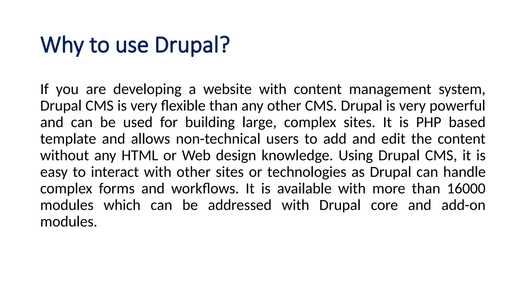 Why to use Drupal?
If you are developing a website with content management system,
Drupal CMS is very flexible than any other CMS. Drupal is very powerful
and can be used for building large, complex sites. It is PHP based
template and allows non-technical users to add and edit the content
without any HTML or Web design knowledge. Using Drupal CMS, it is
easy to interact with other sites or technologies as Drupal can handle
complex forms and workflows. It is available with more than 16000
modules which can be addressed with Drupal core and add-on
modules.
 