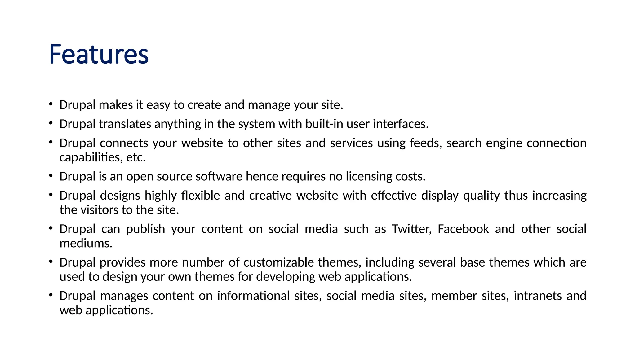 Features
• Drupal makes it easy to create and manage your site.
• Drupal translates anything in the system with built-in user interfaces.
• Drupal connects your website to other sites and services using feeds, search engine connection
capabilities, etc.
• Drupal is an open source software hence requires no licensing costs.
• Drupal designs highly flexible and creative website with effective display quality thus increasing
the visitors to the site.
• Drupal can publish your content on social media such as Twitter, Facebook and other social
mediums.
• Drupal provides more number of customizable themes, including several base themes which are
used to design your own themes for developing web applications.
• Drupal manages content on informational sites, social media sites, member sites, intranets and
web applications.
 