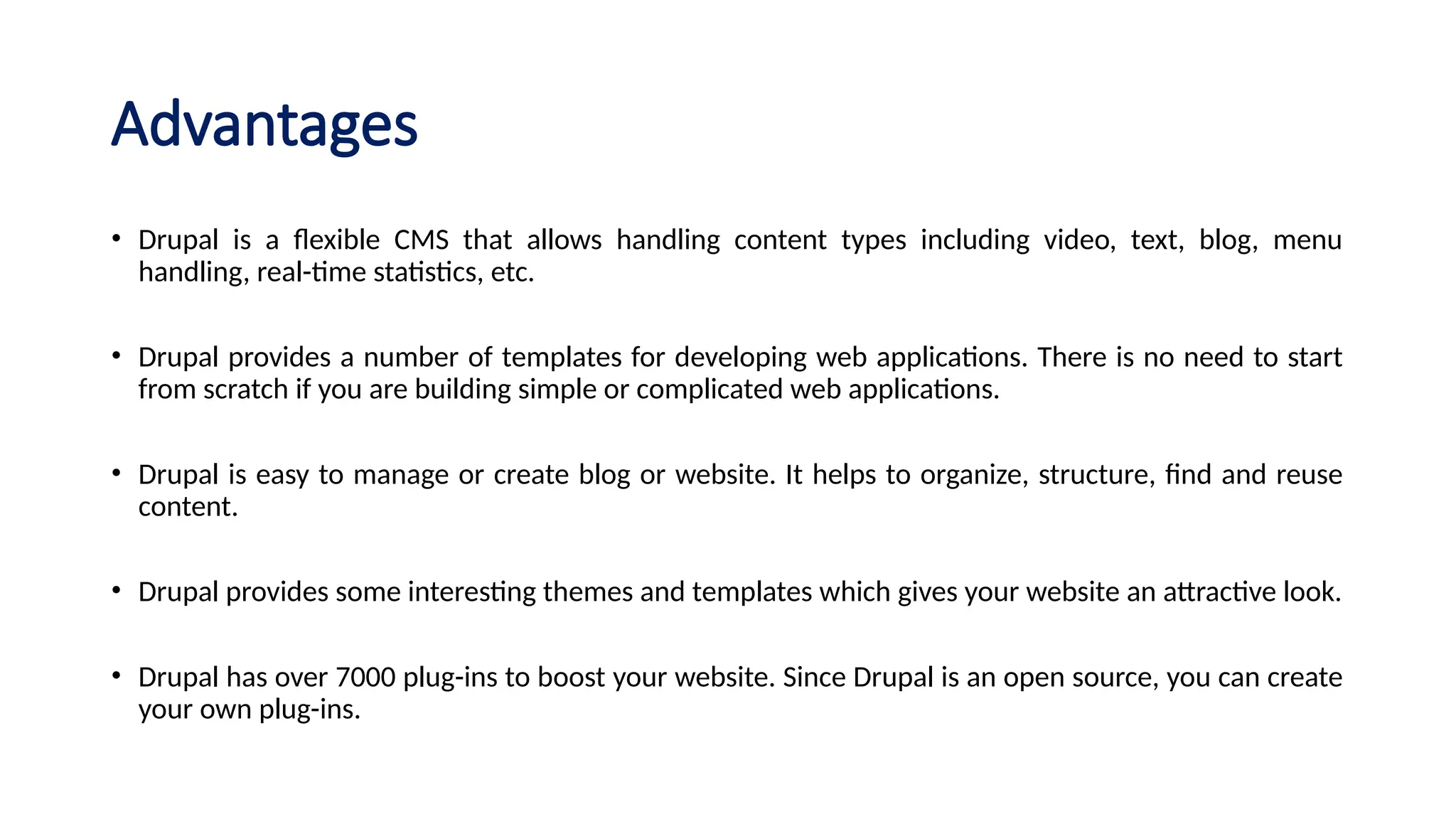 Advantages
• Drupal is a flexible CMS that allows handling content types including video, text, blog, menu
handling, real-time statistics, etc.
• Drupal provides a number of templates for developing web applications. There is no need to start
from scratch if you are building simple or complicated web applications.
• Drupal is easy to manage or create blog or website. It helps to organize, structure, find and reuse
content.
• Drupal provides some interesting themes and templates which gives your website an attractive look.
• Drupal has over 7000 plug-ins to boost your website. Since Drupal is an open source, you can create
your own plug-ins.
 
