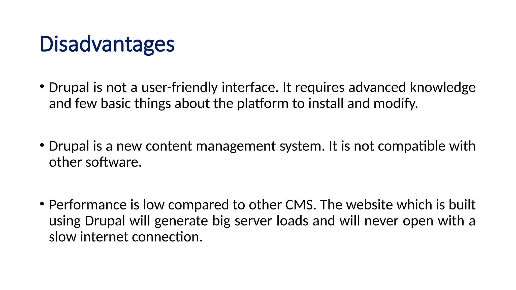 Disadvantages
• Drupal is not a user-friendly interface. It requires advanced knowledge
and few basic things about the platform to install and modify.
• Drupal is a new content management system. It is not compatible with
other software.
• Performance is low compared to other CMS. The website which is built
using Drupal will generate big server loads and will never open with a
slow internet connection.
 