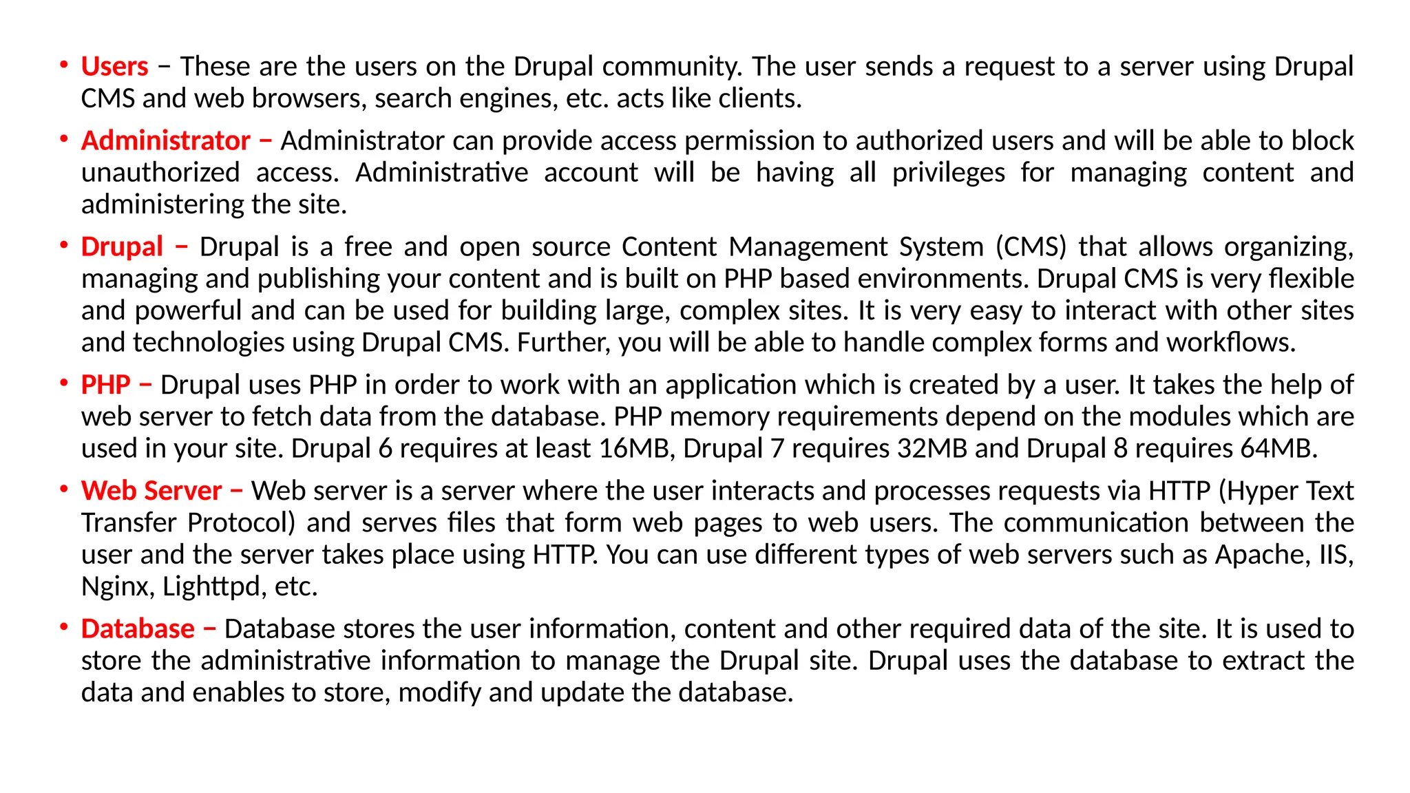 • Users − These are the users on the Drupal community. The user sends a request to a server using Drupal
CMS and web browsers, search engines, etc. acts like clients.
• Administrator − Administrator can provide access permission to authorized users and will be able to block
unauthorized access. Administrative account will be having all privileges for managing content and
administering the site.
• Drupal − Drupal is a free and open source Content Management System (CMS) that allows organizing,
managing and publishing your content and is built on PHP based environments. Drupal CMS is very flexible
and powerful and can be used for building large, complex sites. It is very easy to interact with other sites
and technologies using Drupal CMS. Further, you will be able to handle complex forms and workflows.
• PHP − Drupal uses PHP in order to work with an application which is created by a user. It takes the help of
web server to fetch data from the database. PHP memory requirements depend on the modules which are
used in your site. Drupal 6 requires at least 16MB, Drupal 7 requires 32MB and Drupal 8 requires 64MB.
• Web Server − Web server is a server where the user interacts and processes requests via HTTP (Hyper Text
Transfer Protocol) and serves files that form web pages to web users. The communication between the
user and the server takes place using HTTP. You can use different types of web servers such as Apache, IIS,
Nginx, Lighttpd, etc.
• Database − Database stores the user information, content and other required data of the site. It is used to
store the administrative information to manage the Drupal site. Drupal uses the database to extract the
data and enables to store, modify and update the database.
 