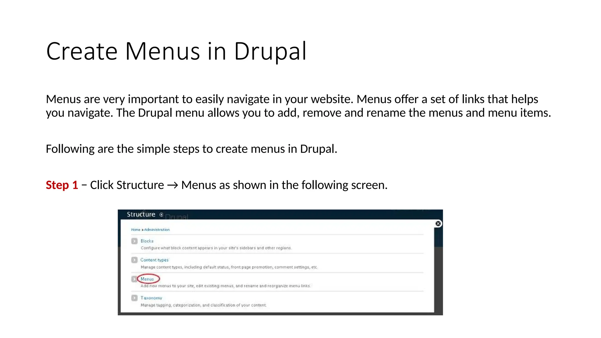 Create Menus in Drupal
Menus are very important to easily navigate in your website. Menus offer a set of links that helps
you navigate. The Drupal menu allows you to add, remove and rename the menus and menu items.
Following are the simple steps to create menus in Drupal.
Step 1 − Click Structure → Menus as shown in the following screen.
 
